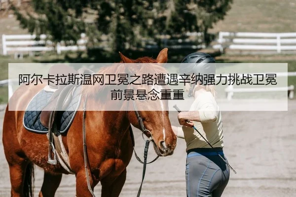 阿尔卡拉斯温网卫冕之路遭遇辛纳强力挑战卫冕前景悬念重重